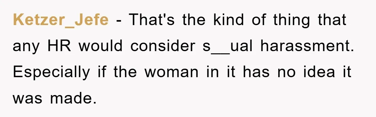 Ketzer_Jefe − That's the kind of thing that any HR would consider s__ual harassment. Especially if the woman in it has no idea it was made.