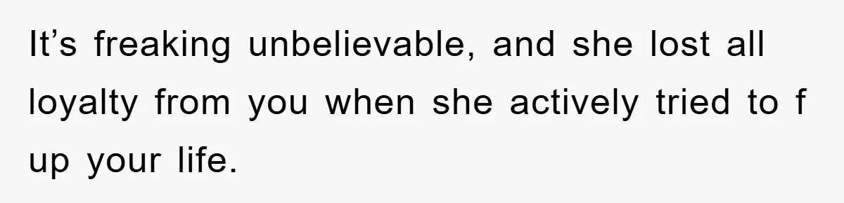It’s freaking unbelievable, and she lost all loyalty from you when she actively tried to f up your life.