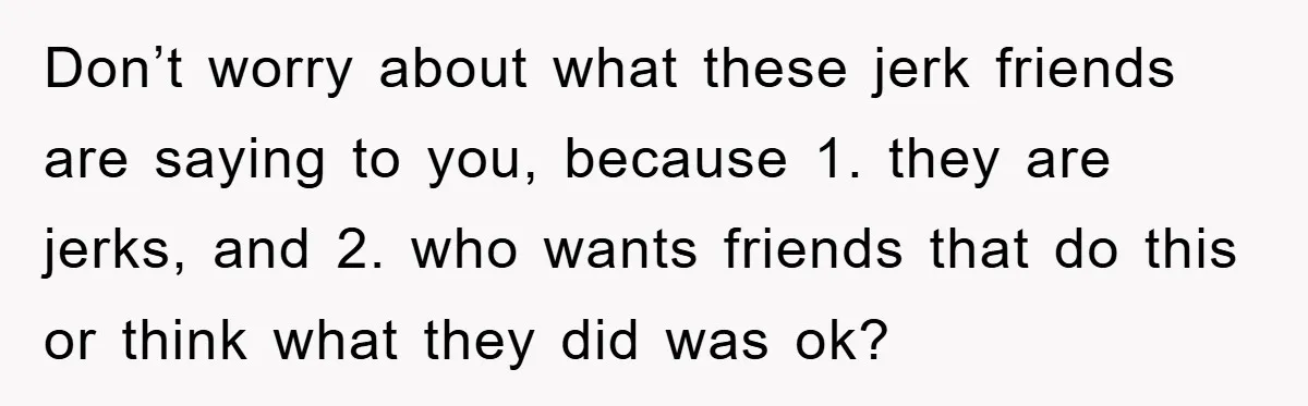 Don’t worry about what these jerk friends are saying to you, because 1. they are jerks, and 2. who wants friends that do this or think what they did was...
