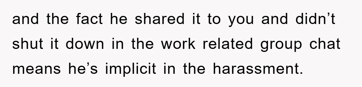 and the fact he shared it to you and didn’t shut it down in the work related group chat means he’s implicit in the harassment.