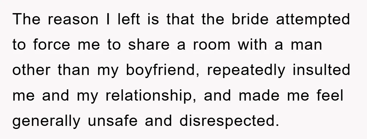 The reason I left is that the bride attempted to force me to share a room with a man other than my boyfriend, repeatedly insulted me and my relationship, and...