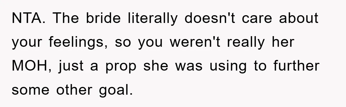 NTA. The bride literally doesn't care about your feelings, so you weren't really her MOH, just a prop she was using to further some other goal.