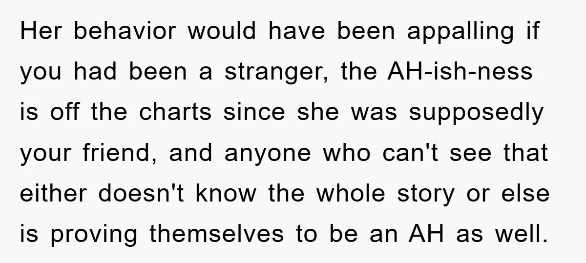 Her behavior would have been appalling if you had been a stranger, the AH-ish-ness is off the charts since she was supposedly your friend, and anyone who can't see that...