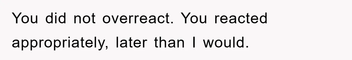 You did not overreact. You reacted appropriately, later than I would.