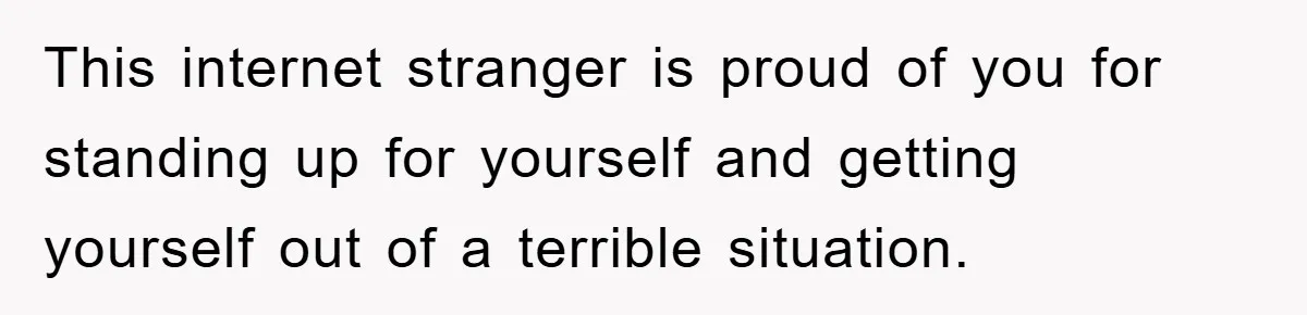 This internet stranger is proud of you for standing up for yourself and getting yourself out of a terrible situation.
