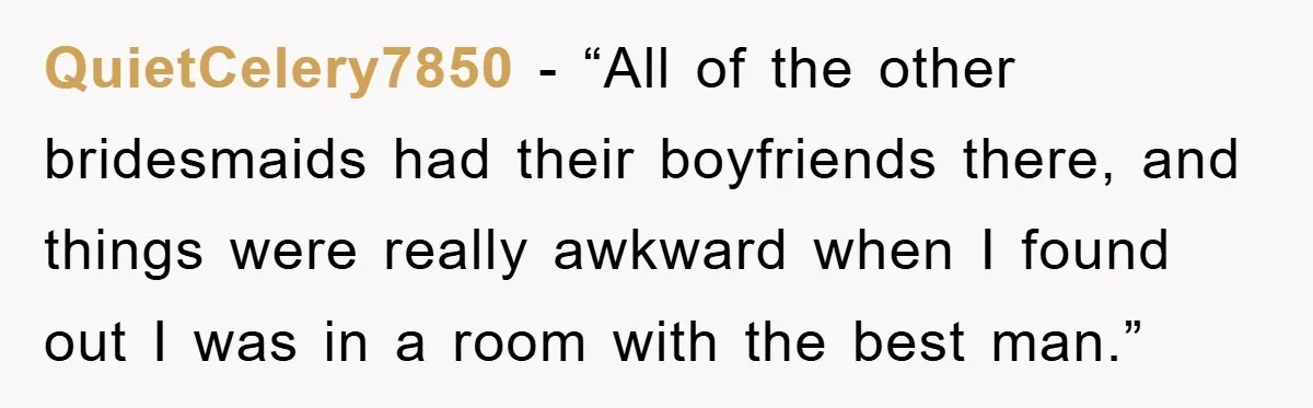 QuietCelery7850 − “All of the other bridesmaids had their boyfriends there, and things were really awkward when I found out I was in a room with the best man.”