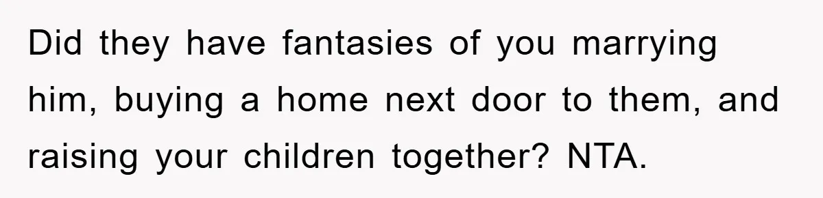 Did they have fantasies of you marrying him, buying a home next door to them, and raising your children together? NTA.