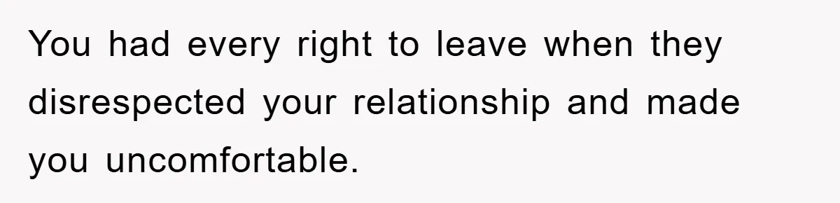 You had every right to leave when they disrespected your relationship and made you uncomfortable.