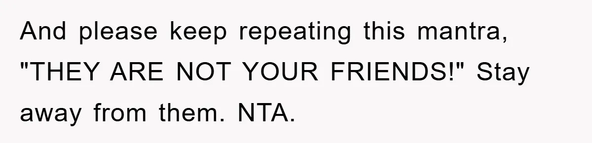 And please keep repeating this mantra, "THEY ARE NOT YOUR FRIENDS!" Stay away from them. NTA.