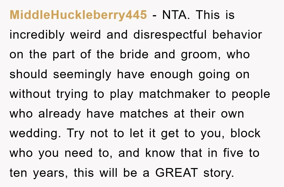 MiddleHuckleberry445 − NTA. This is incredibly weird and disrespectful behavior on the part of the bride and groom, who should seemingly have enough going on without trying to play matchmaker...