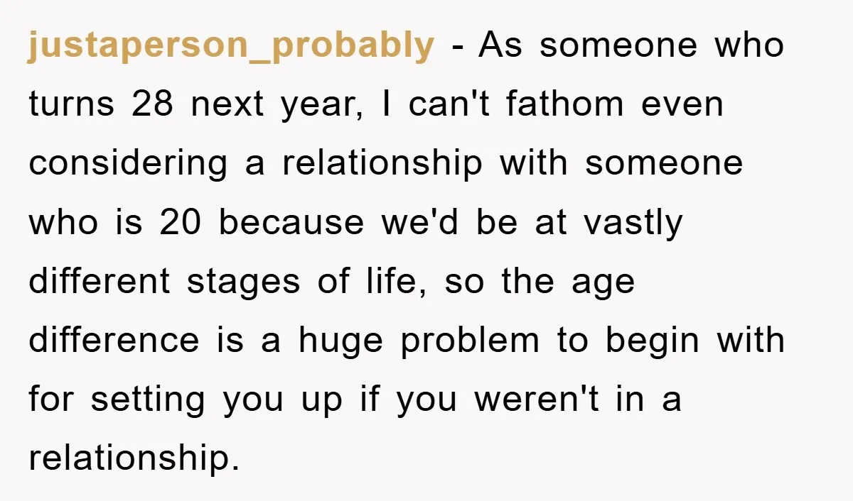 justaperson_probably − As someone who turns 28 next year, I can't fathom even considering a relationship with someone who is 20 because we'd be at vastly different stages of life,...