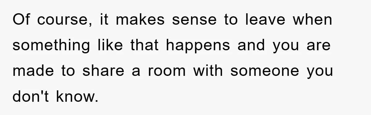 Of course, it makes sense to leave when something like that happens and you are made to share a room with someone you don't know.