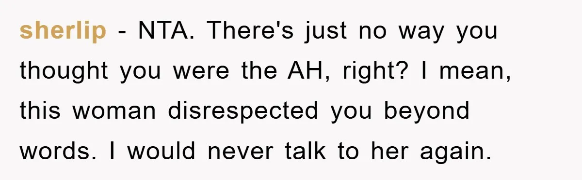 sherlip − NTA. There's just no way you thought you were the AH, right? I mean, this woman disrespected you beyond words. I would never talk to her again.
