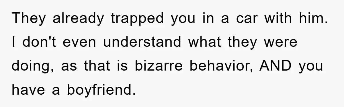 They already trapped you in a car with him. I don't even understand what they were doing, as that is bizarre behavior, AND you have a boyfriend.