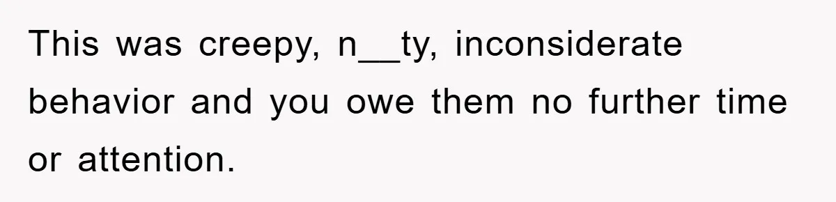 This was creepy, n__ty, inconsiderate behavior and you owe them no further time or attention.
