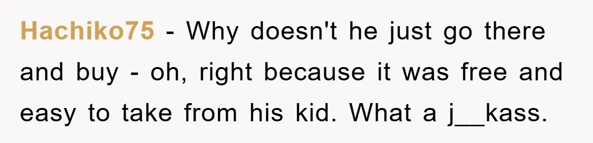 Hachiko75 − Why doesn't he just go there and buy - oh, right because it was free and easy to take from his kid. What a j__kass.