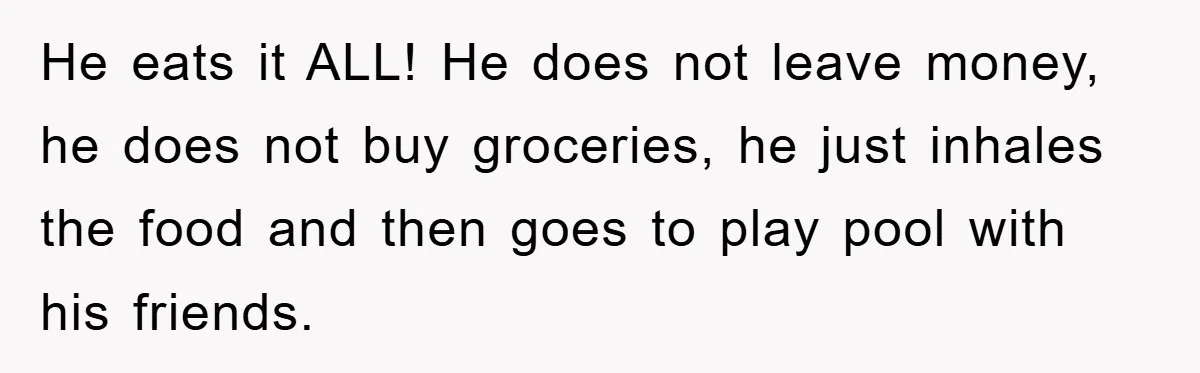 He eats it ALL! He does not leave money, he does not buy groceries, he just inhales the food and then goes to play pool with his friends.