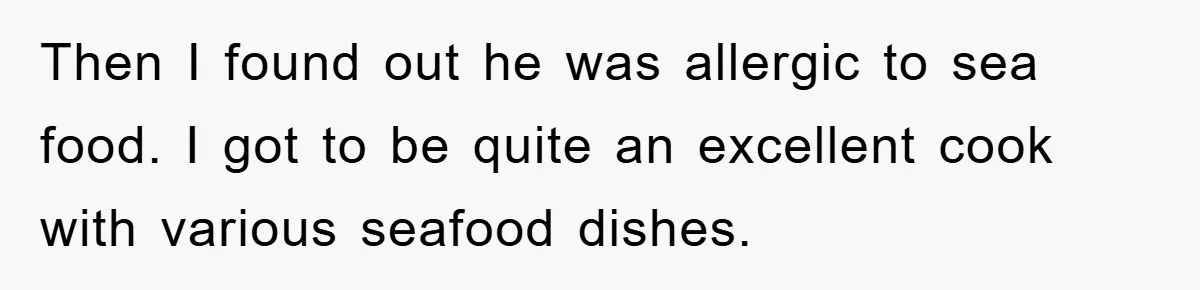 Then I found out he was allergic to sea food. I got to be quite an excellent cook with various seafood dishes.