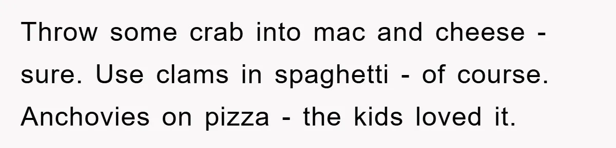 Throw some crab into mac and cheese - sure. Use clams in spaghetti - of course. Anchovies on pizza - the kids loved it.