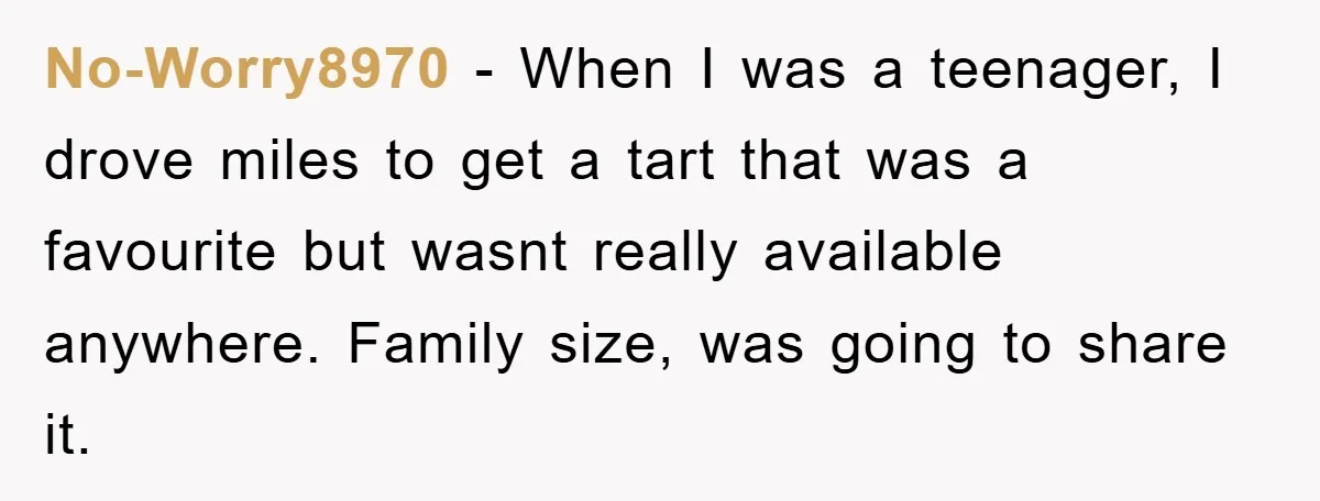 No-Worry8970 − When I was a teenager, I drove miles to get a tart that was a favourite but wasnt really available anywhere. Family size, was going to share it.