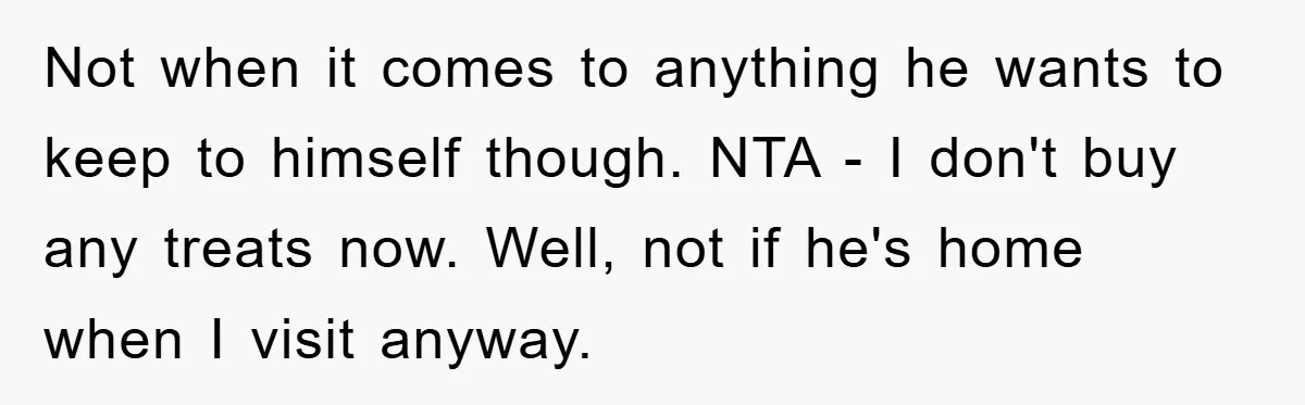 Not when it comes to anything he wants to keep to himself though. NTA - I don't buy any treats now. Well, not if he's home when I visit anyway.