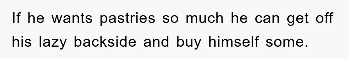 If he wants pastries so much he can get off his lazy backside and buy himself some.