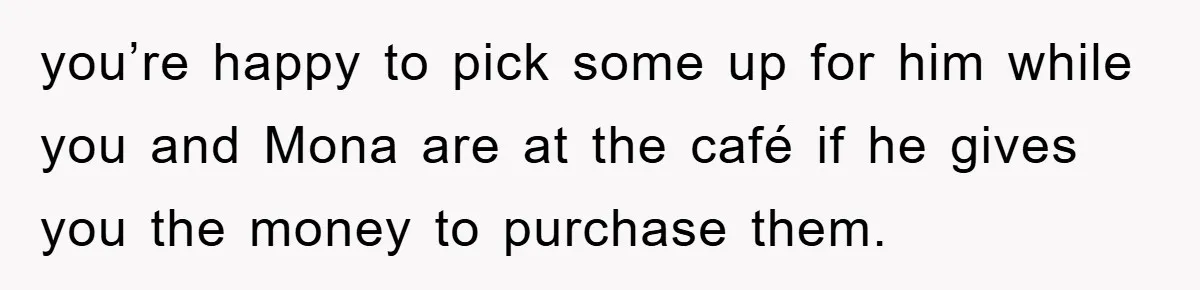 you’re happy to pick some up for him while you and Mona are at the café if he gives you the money to purchase them.