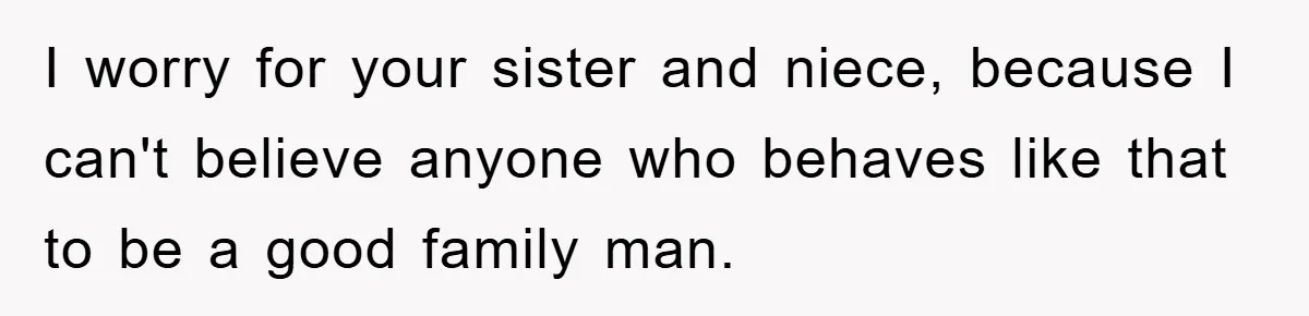 I worry for your sister and niece, because I can't believe anyone who behaves like that to be a good family man.