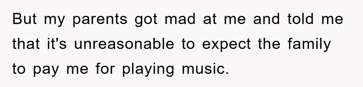But my parents got mad at me and told me that it's unreasonable to expect the family to pay me for playing music.
