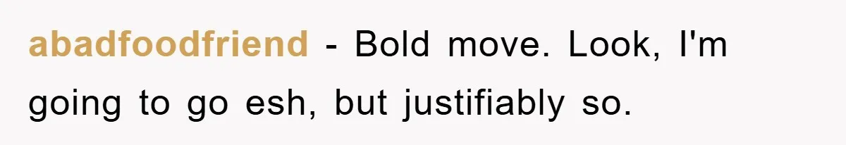 abadfoodfriend − Bold move. Look, I'm going to go esh, but justifiably so.