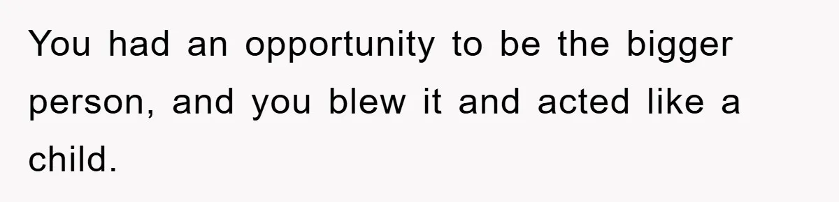 You had an opportunity to be the bigger person, and you blew it and acted like a child.