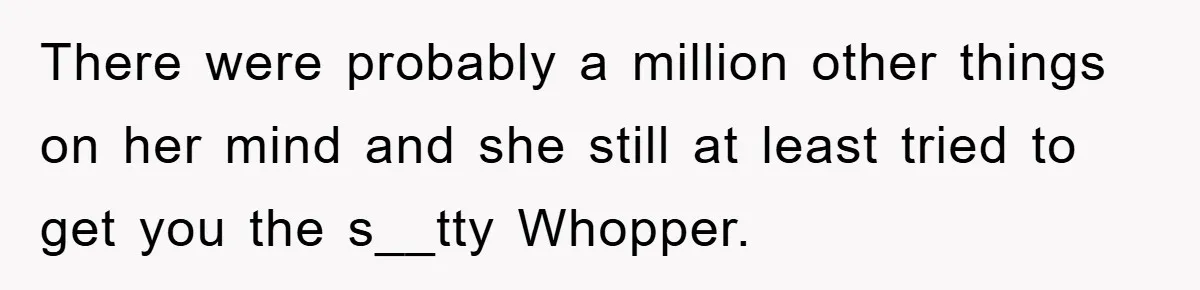 There were probably a million other things on her mind and she still at least tried to get you the s__tty Whopper.
