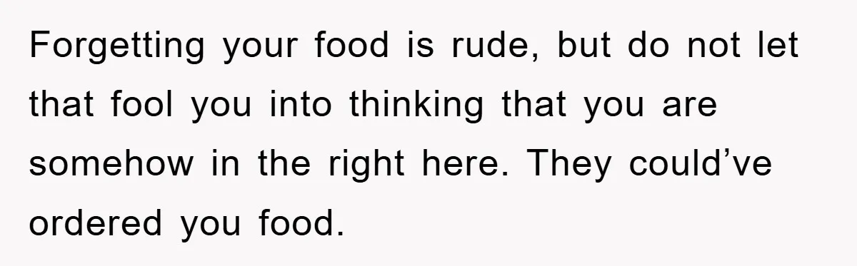 Forgetting your food is rude, but do not let that fool you into thinking that you are somehow in the right here. They could’ve ordered you food.