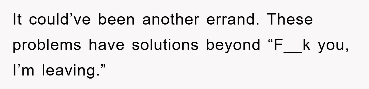 It could’ve been another errand. These problems have solutions beyond “F__k you, I’m leaving.”