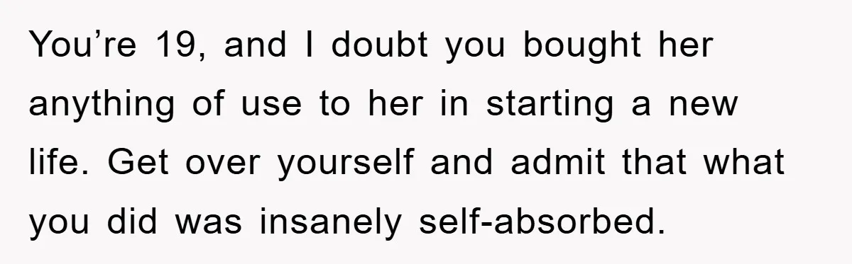You’re 19, and I doubt you bought her anything of use to her in starting a new life. Get over yourself and admit that what you did was insanely self-absorbed.