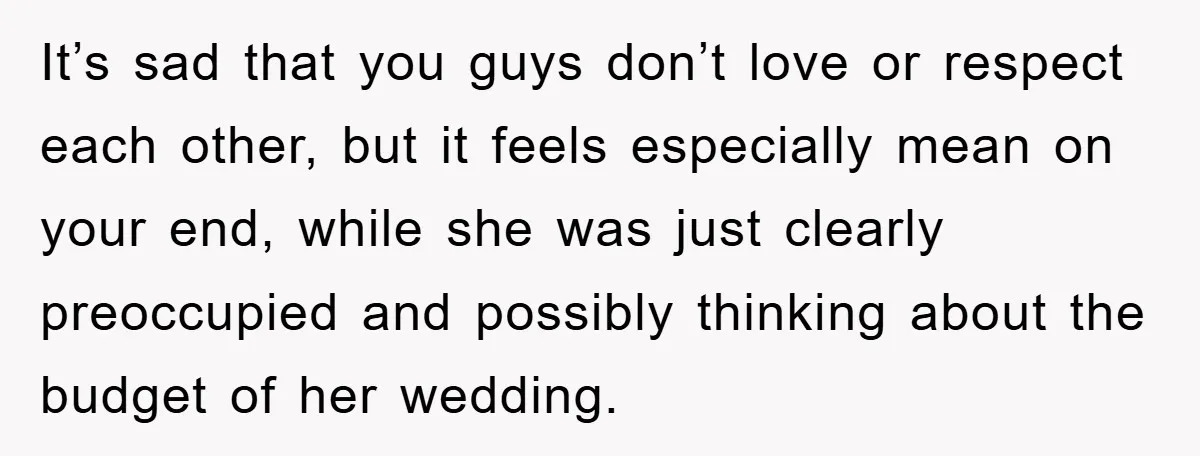 It’s sad that you guys don’t love or respect each other, but it feels especially mean on your end, while she was just clearly preoccupied and possibly thinking about the...