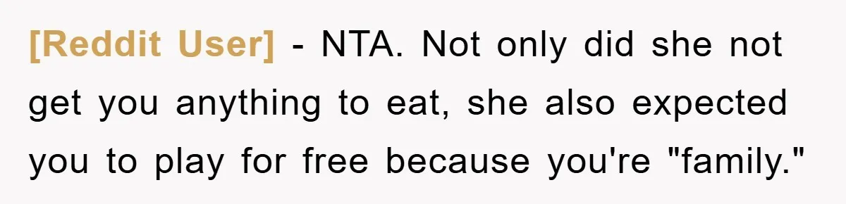 [Reddit User] − NTA. Not only did she not get you anything to eat, she also expected you to play for free because you're "family."
