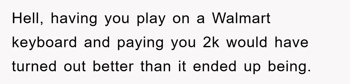 Hell, having you play on a Walmart keyboard and paying you 2k would have turned out better than it ended up being.