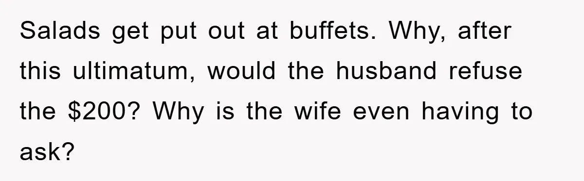 Salads get put out at buffets. Why, after this ultimatum, would the husband refuse the $200? Why is the wife even having to ask?