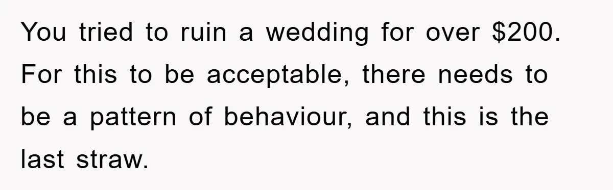You tried to ruin a wedding for over $200. For this to be acceptable, there needs to be a pattern of behaviour, and this is the last straw.