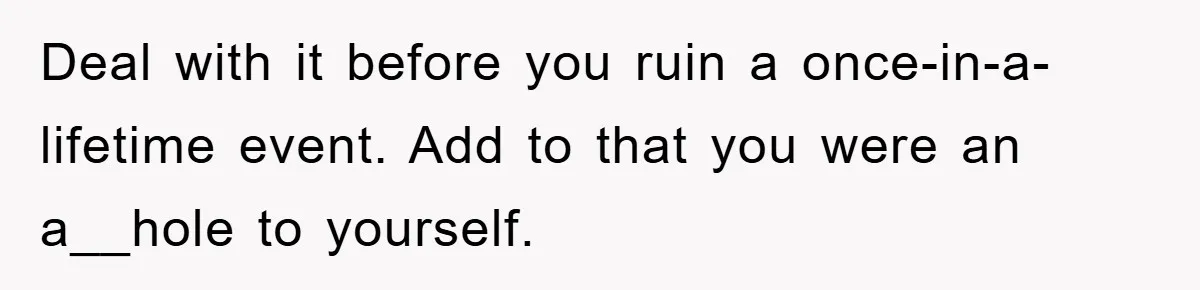 Deal with it before you ruin a once-in-a-lifetime event. Add to that you were an a__hole to yourself.