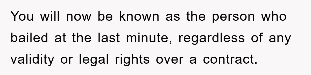 You will now be known as the person who bailed at the last minute, regardless of any validity or legal rights over a contract.