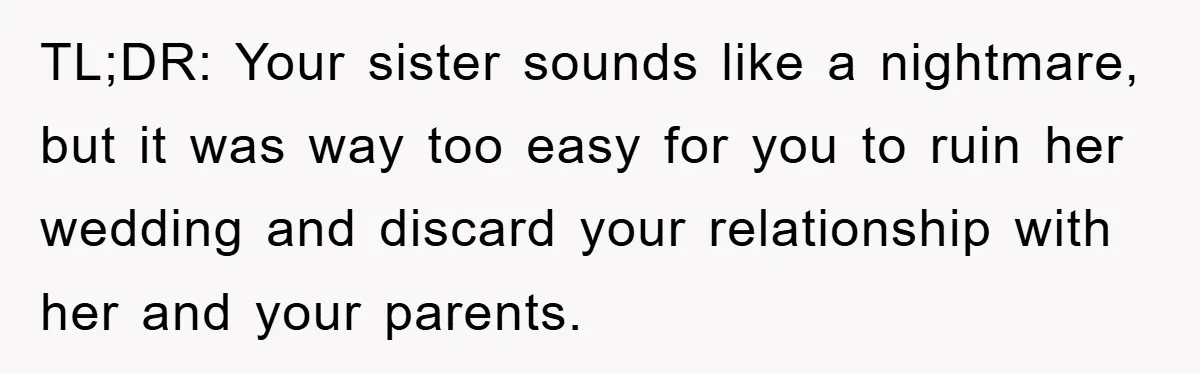 TL;DR: Your sister sounds like a nightmare, but it was way too easy for you to ruin her wedding and discard your relationship with her and your parents.