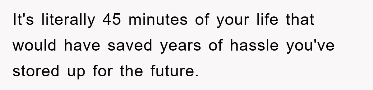 It's literally 45 minutes of your life that would have saved years of hassle you've stored up for the future.