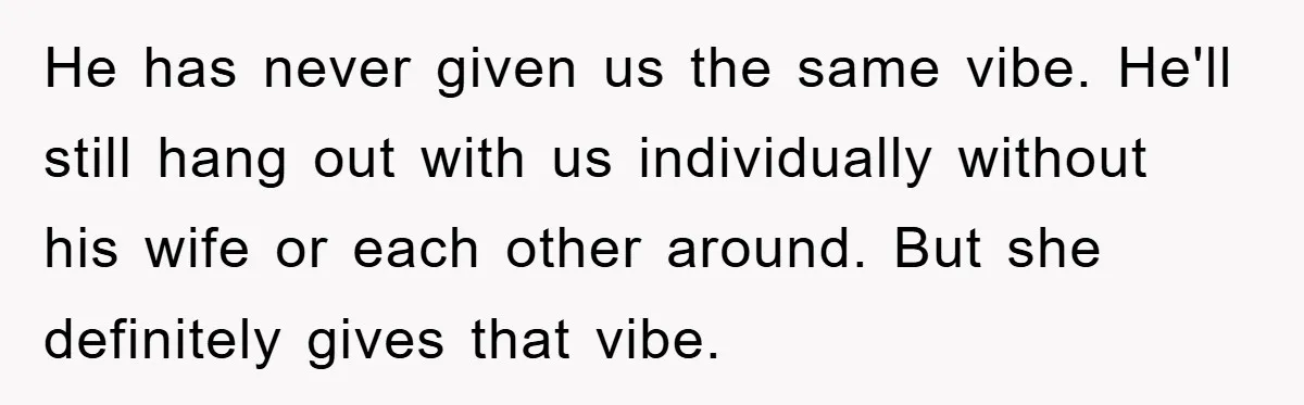 He has never given us the same vibe. He'll still hang out with us individually without his wife or each other around. But she definitely gives that vibe.