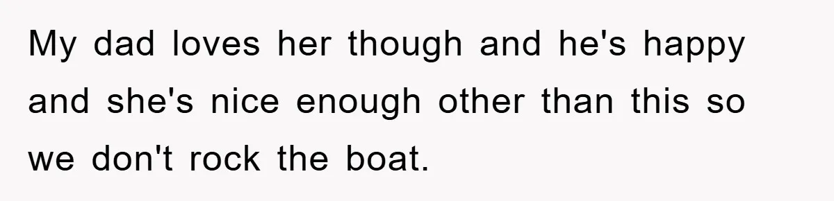 My dad loves her though and he's happy and she's nice enough other than this so we don't rock the boat.