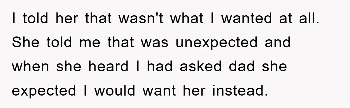 I told her that wasn't what I wanted at all. She told me that was unexpected and when she heard I had asked dad she expected I would want her...