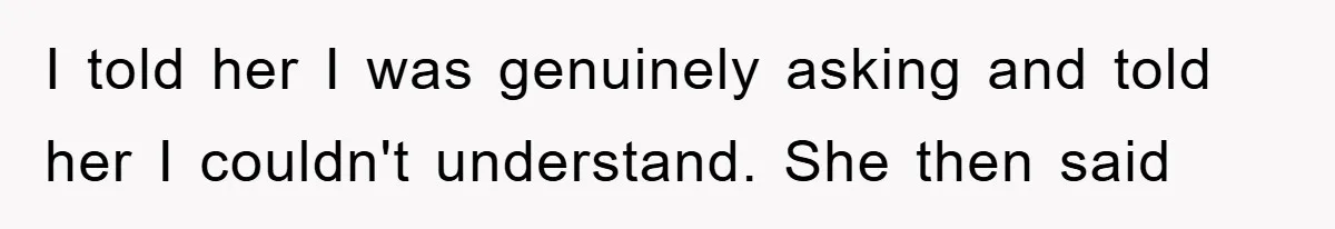 I told her I was genuinely asking and told her I couldn't understand. She then said