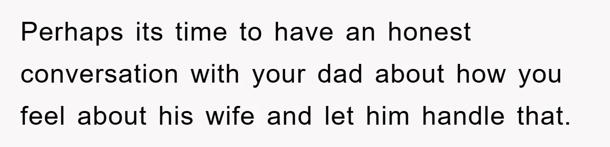 Perhaps its time to have an honest conversation with your dad about how you feel about his wife and let him handle that.