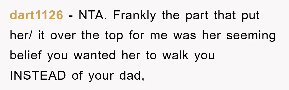 dart1126 − NTA. Frankly the part that put her/ it over the top for me was her seeming belief you wanted her to walk you INSTEAD of your dad,